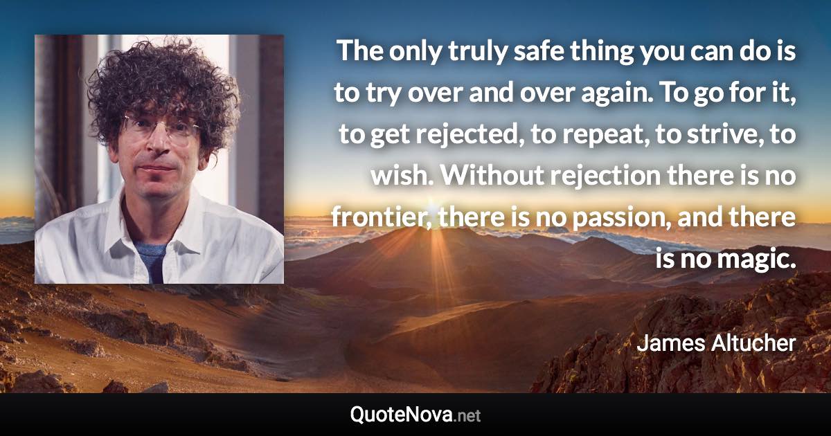 The only truly safe thing you can do is to try over and over again. To go for it, to get rejected, to repeat, to strive, to wish. Without rejection there is no frontier, there is no passion, and there is no magic. - James Altucher quote