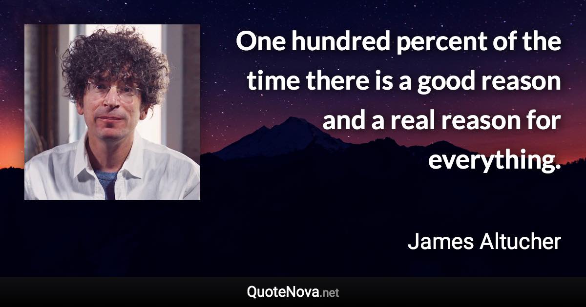 One hundred percent of the time there is a good reason and a real reason for everything. - James Altucher quote