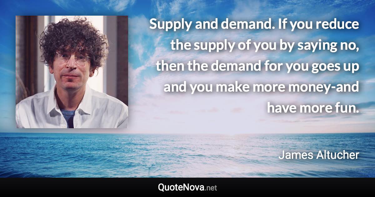 Supply and demand. If you reduce the supply of you by saying no, then the demand for you goes up and you make more money-and have more fun. - James Altucher quote