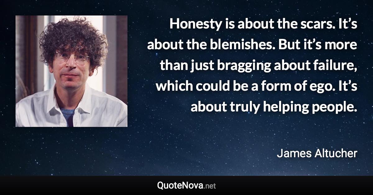 Honesty is about the scars. It’s about the blemishes. But it’s more than just bragging about failure, which could be a form of ego. It’s about truly helping people. - James Altucher quote