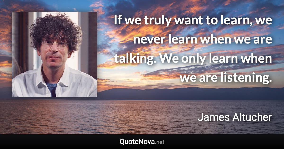 If we truly want to learn, we never learn when we are talking. We only learn when we are listening. - James Altucher quote