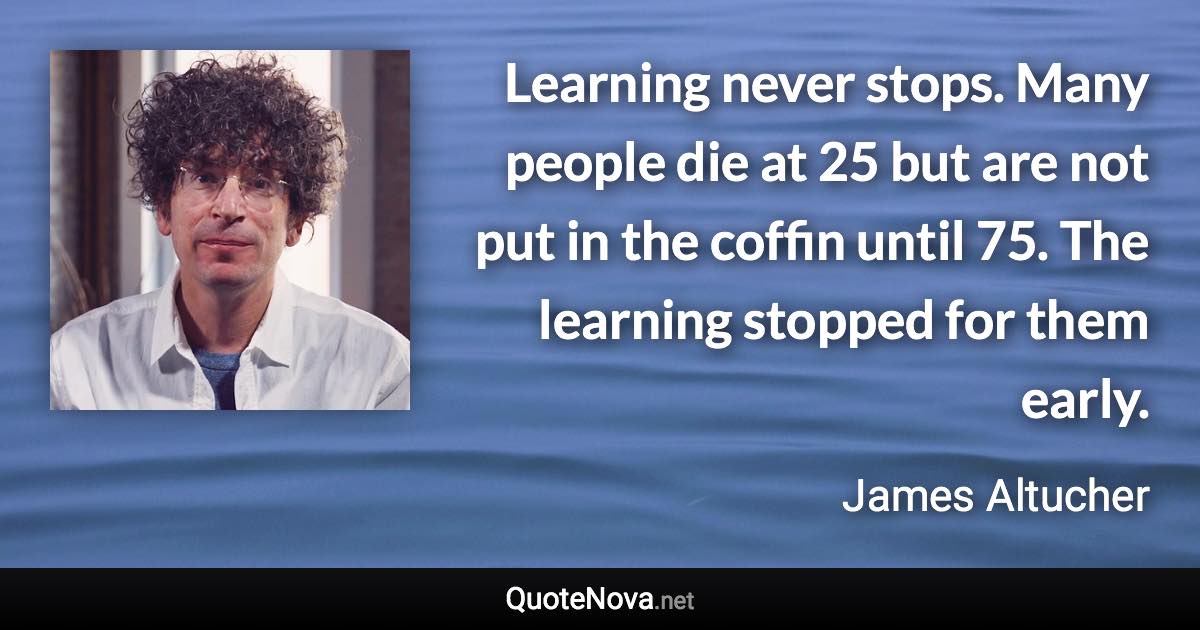 Learning never stops. Many people die at 25 but are not put in the coffin until 75. The learning stopped for them early. - James Altucher quote