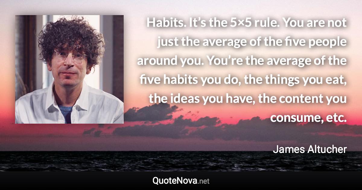 Habits. It’s the 5×5 rule. You are not just the average of the five people around you. You’re the average of the five habits you do, the things you eat, the ideas you have, the content you consume, etc. - James Altucher quote