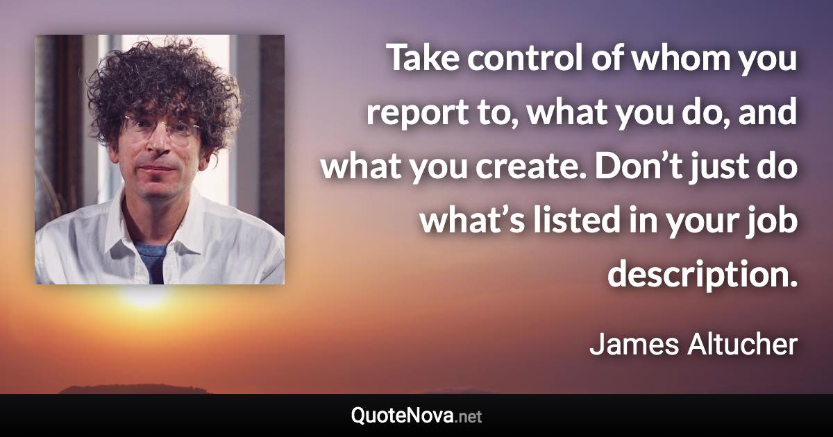 Take control of whom you report to, what you do, and what you create. Don’t just do what’s listed in your job description. - James Altucher quote