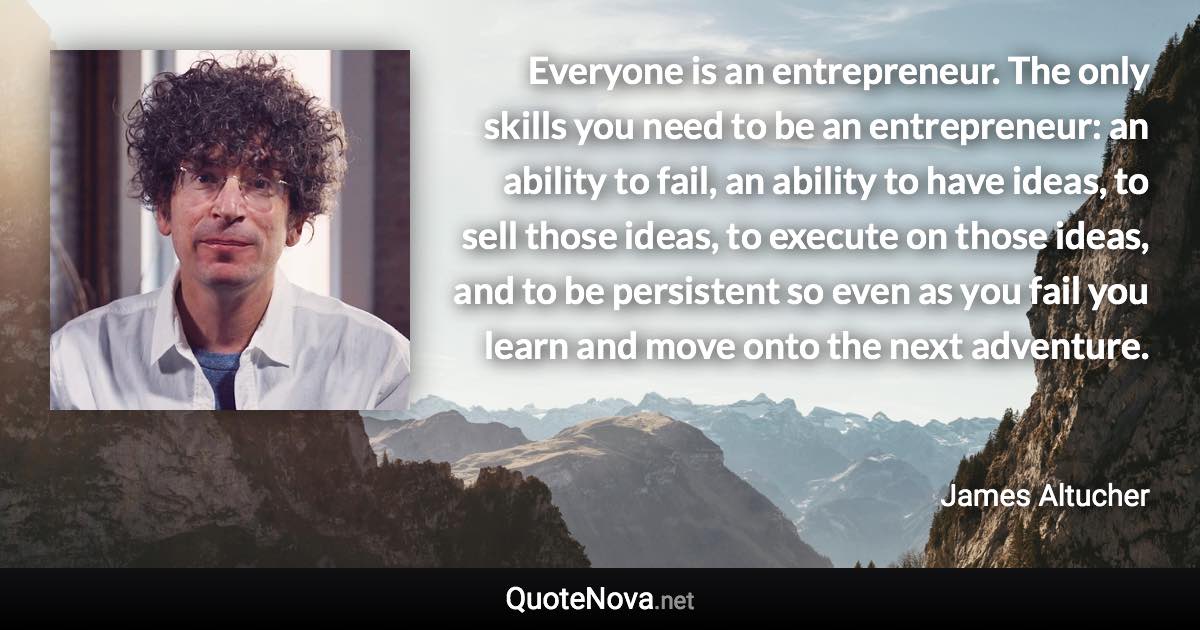Everyone is an entrepreneur. The only skills you need to be an entrepreneur: an ability to fail, an ability to have ideas, to sell those ideas, to execute on those ideas, and to be persistent so even as you fail you learn and move onto the next adventure. - James Altucher quote