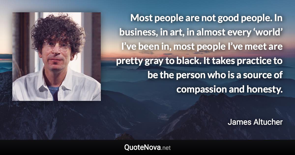 Most people are not good people. In business, in art, in almost every ‘world’ I’ve been in, most people I’ve meet are pretty gray to black. It takes practice to be the person who is a source of compassion and honesty. - James Altucher quote