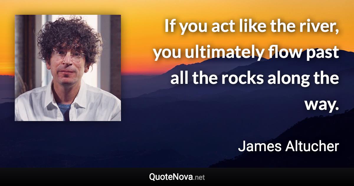 If you act like the river, you ultimately flow past all the rocks along the way. - James Altucher quote