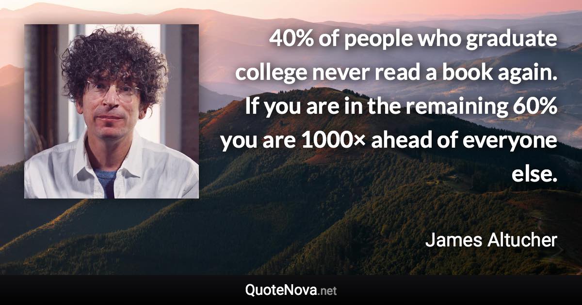 40% of people who graduate college never read a book again. If you are in the remaining 60% you are 1000× ahead of everyone else. - James Altucher quote