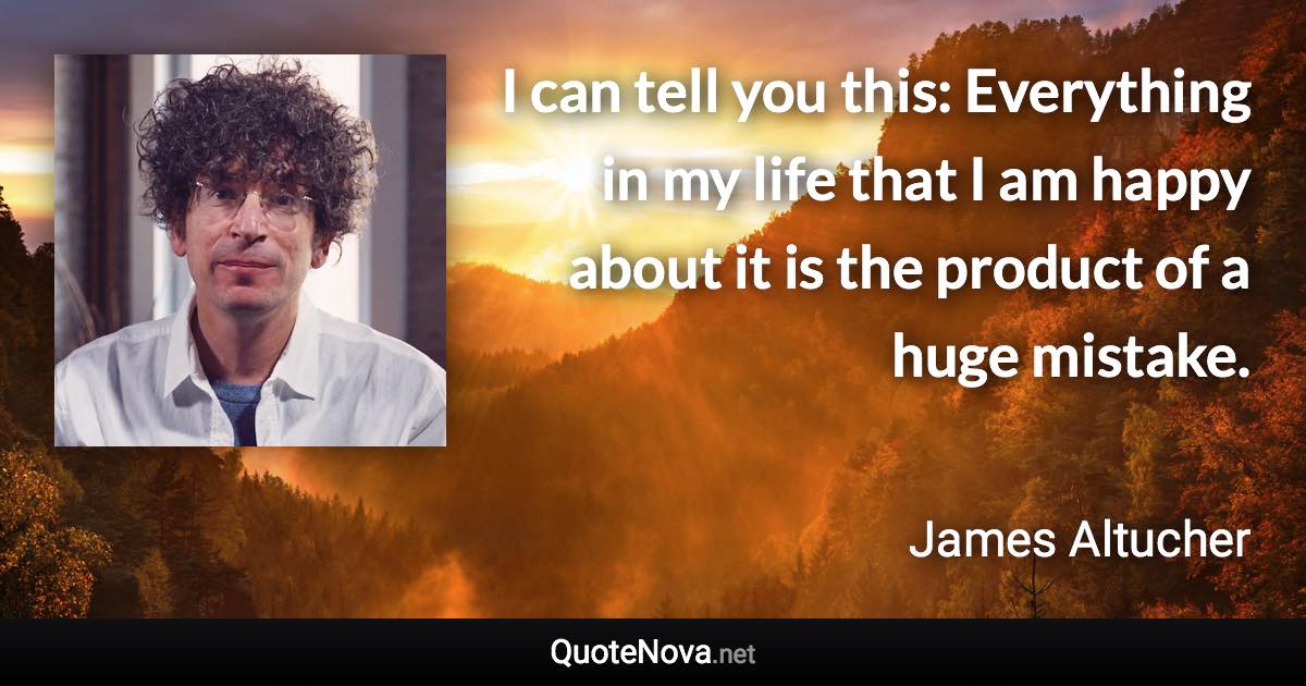 I can tell you this: Everything in my life that I am happy about it is the product of a huge mistake. - James Altucher quote