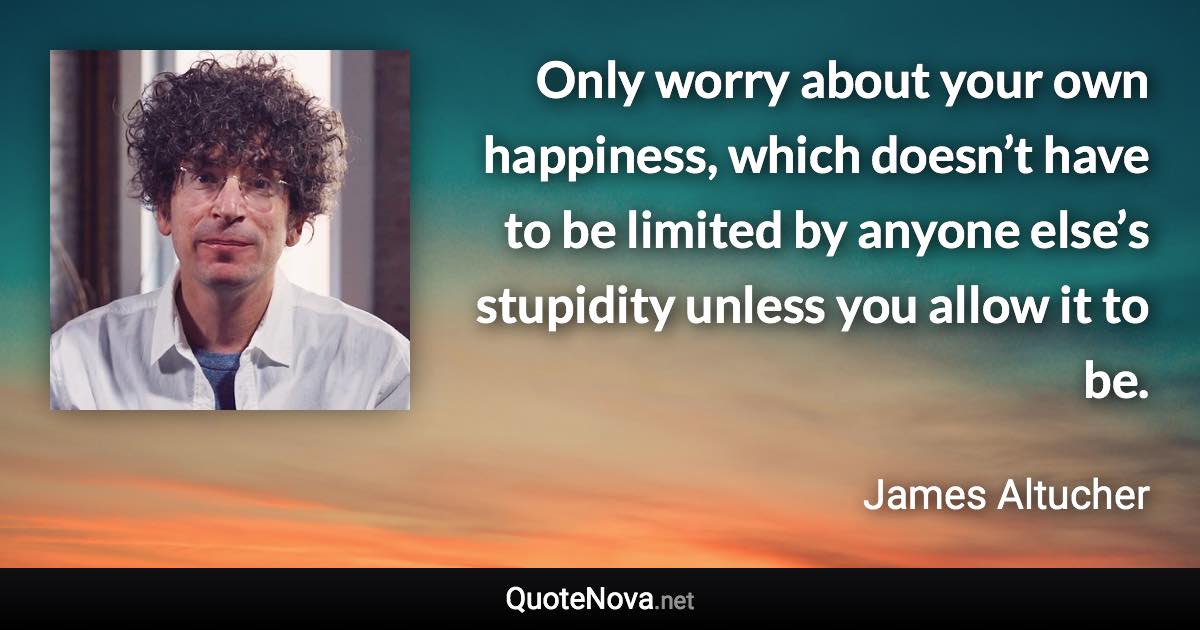 Only worry about your own happiness, which doesn’t have to be limited by anyone else’s stupidity unless you allow it to be. - James Altucher quote