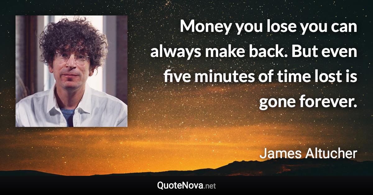 Money you lose you can always make back. But even five minutes of time lost is gone forever. - James Altucher quote