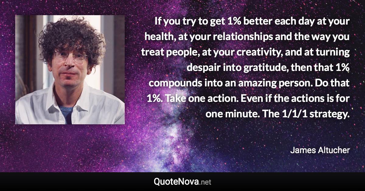 If you try to get 1% better each day at your health, at your relationships and the way you treat people, at your creativity, and at turning despair into gratitude, then that 1% compounds into an amazing person. Do that 1%. Take one action. Even if the actions is for one minute. The 1/1/1 strategy. - James Altucher quote