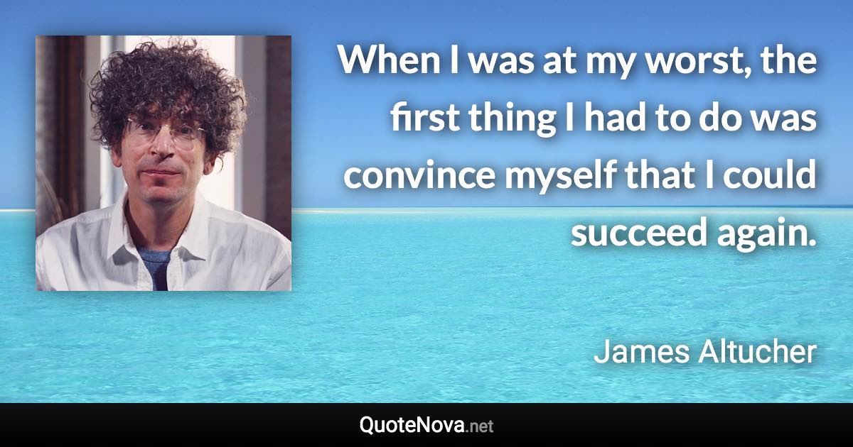 When I was at my worst, the first thing I had to do was convince myself that I could succeed again. - James Altucher quote