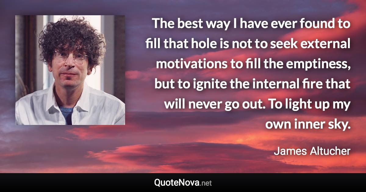 The best way I have ever found to fill that hole is not to seek external motivations to fill the emptiness, but to ignite the internal fire that will never go out. To light up my own inner sky. - James Altucher quote