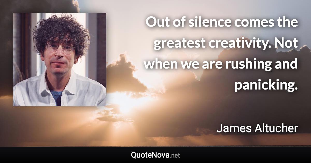 Out of silence comes the greatest creativity. Not when we are rushing and panicking. - James Altucher quote