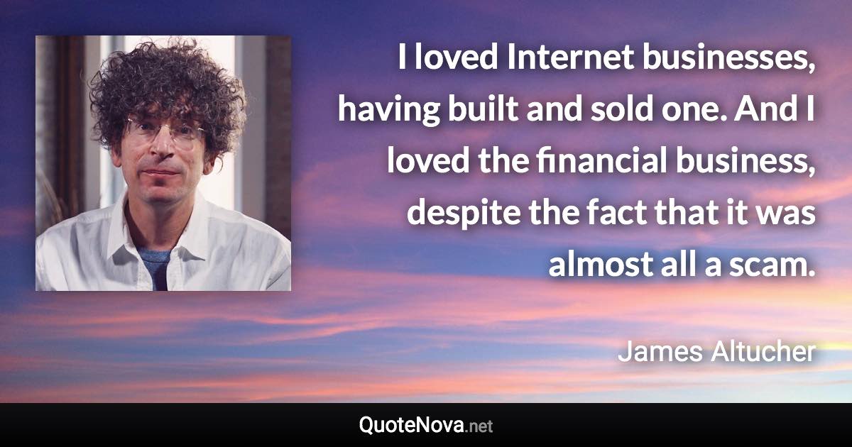 I loved Internet businesses, having built and sold one. And I loved the financial business, despite the fact that it was almost all a scam. - James Altucher quote