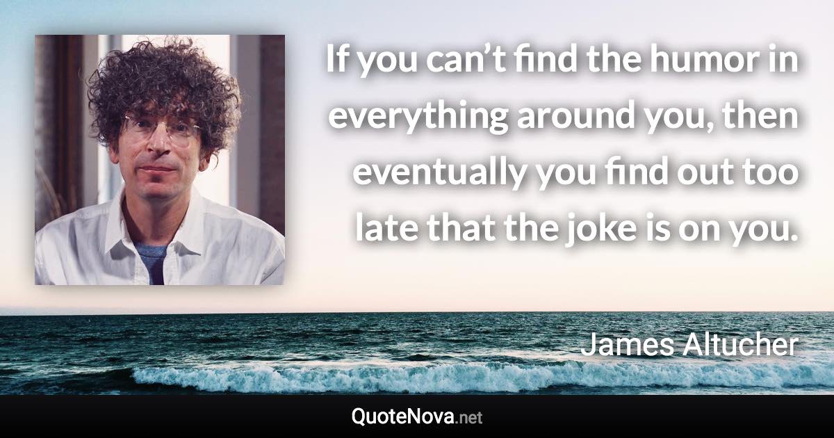 If you can’t find the humor in everything around you, then eventually you find out too late that the joke is on you. - James Altucher quote