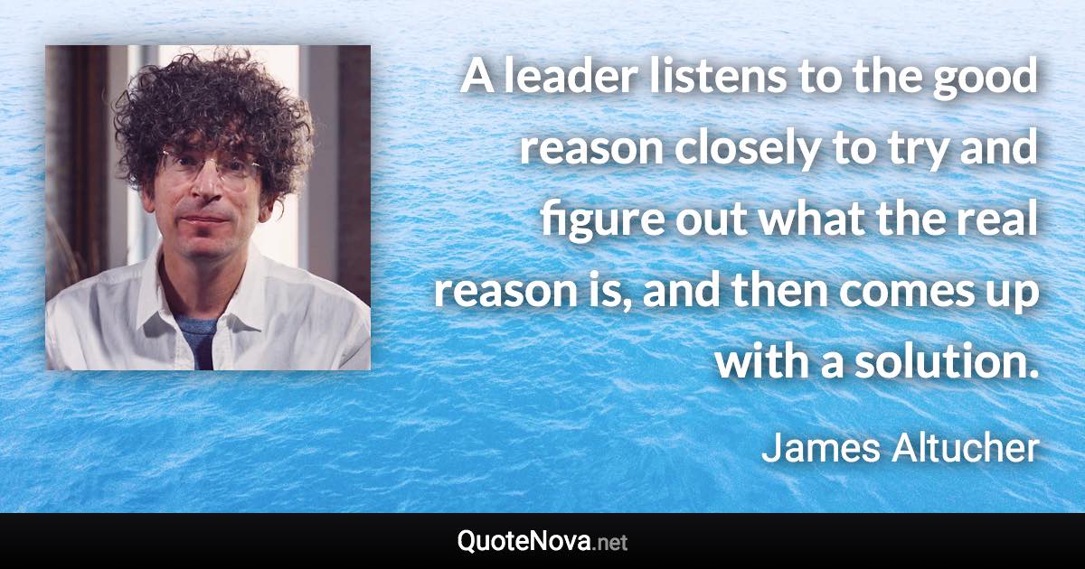 A leader listens to the good reason closely to try and figure out what the real reason is, and then comes up with a solution. - James Altucher quote