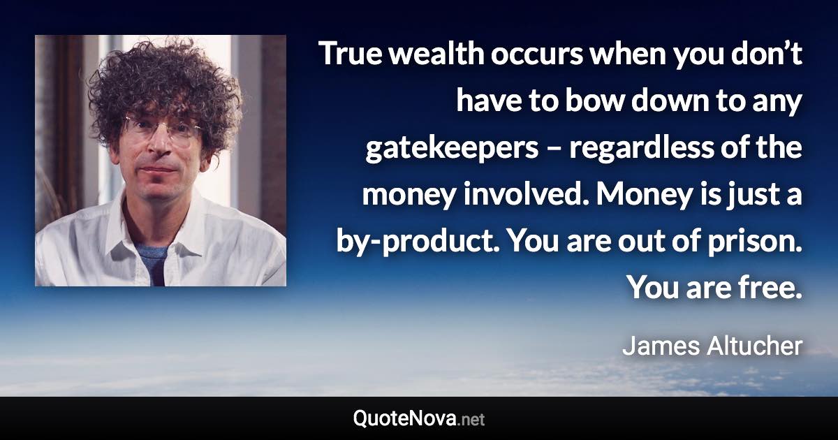True wealth occurs when you don’t have to bow down to any gatekeepers – regardless of the money involved. Money is just a by-product. You are out of prison. You are free. - James Altucher quote