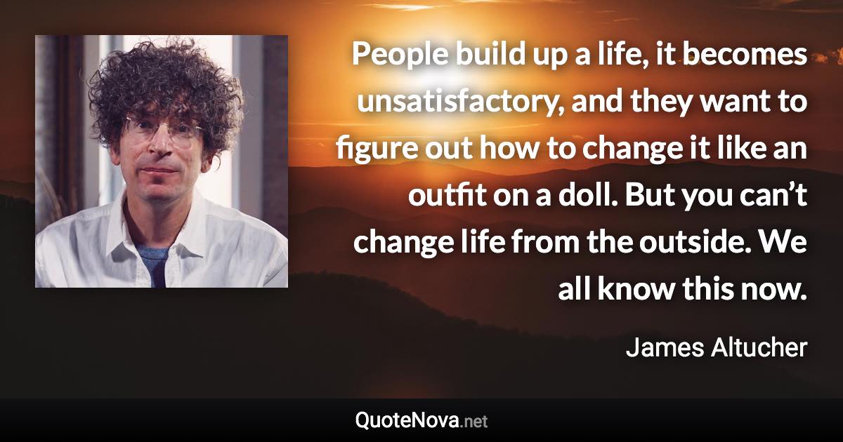 People build up a life, it becomes unsatisfactory, and they want to figure out how to change it like an outfit on a doll. But you can’t change life from the outside. We all know this now. - James Altucher quote