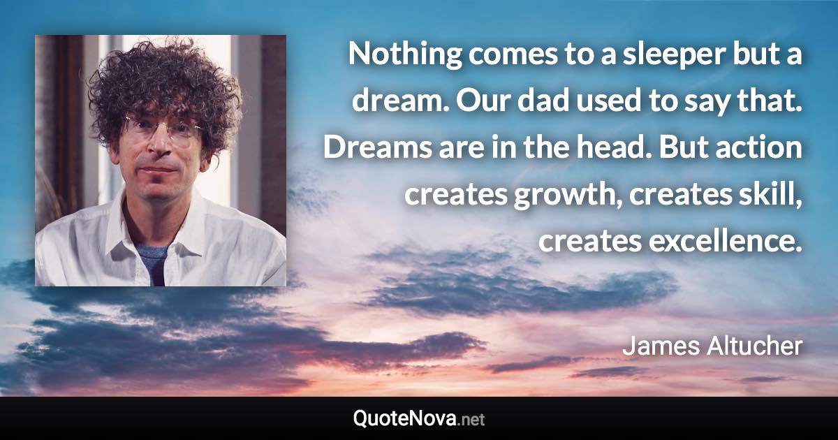 Nothing comes to a sleeper but a dream. Our dad used to say that. Dreams are in the head. But action creates growth, creates skill, creates excellence. - James Altucher quote