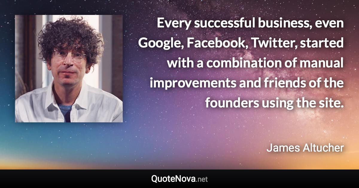 Every successful business, even Google, Facebook, Twitter, started with a combination of manual improvements and friends of the founders using the site. - James Altucher quote