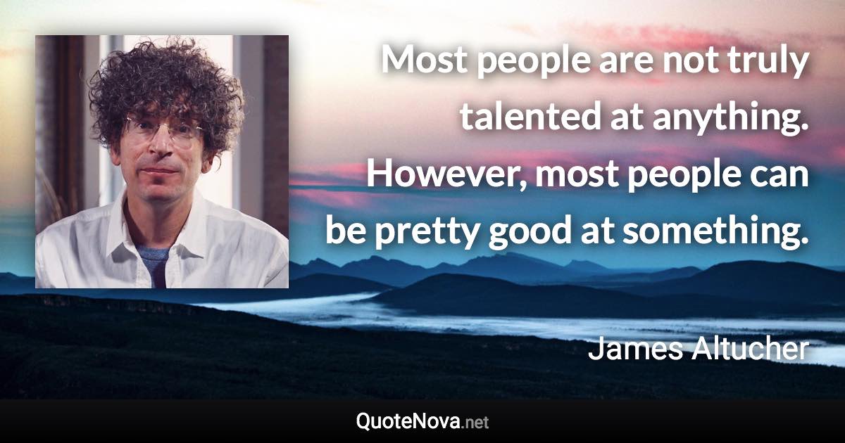 Most people are not truly talented at anything. However, most people can be pretty good at something. - James Altucher quote