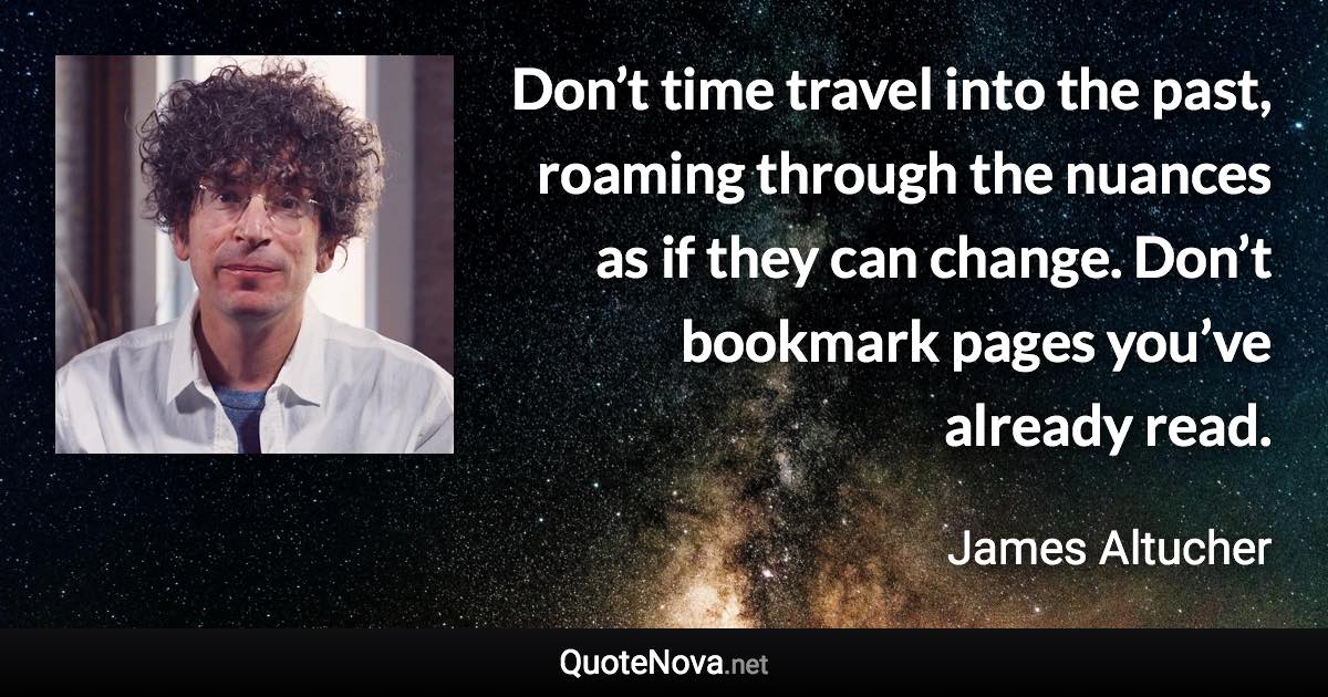 Don’t time travel into the past, roaming through the nuances as if they can change. Don’t bookmark pages you’ve already read. - James Altucher quote