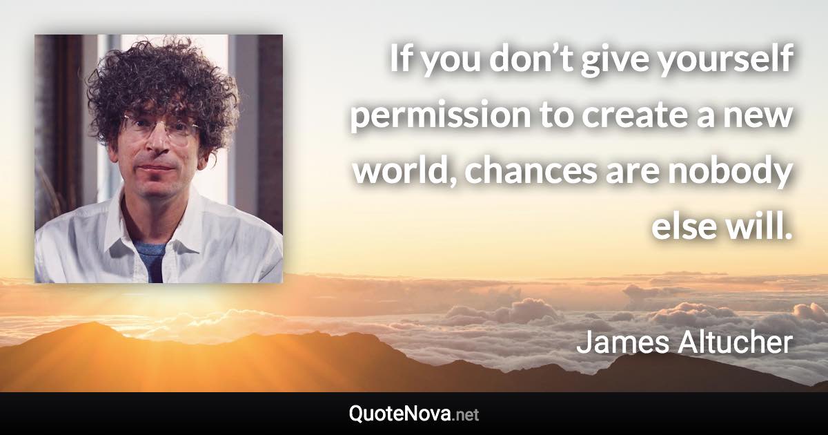 If you don’t give yourself permission to create a new world, chances are nobody else will. - James Altucher quote