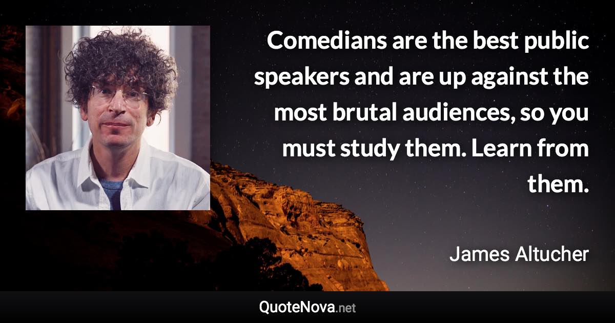 Comedians are the best public speakers and are up against the most brutal audiences, so you must study them. Learn from them. - James Altucher quote