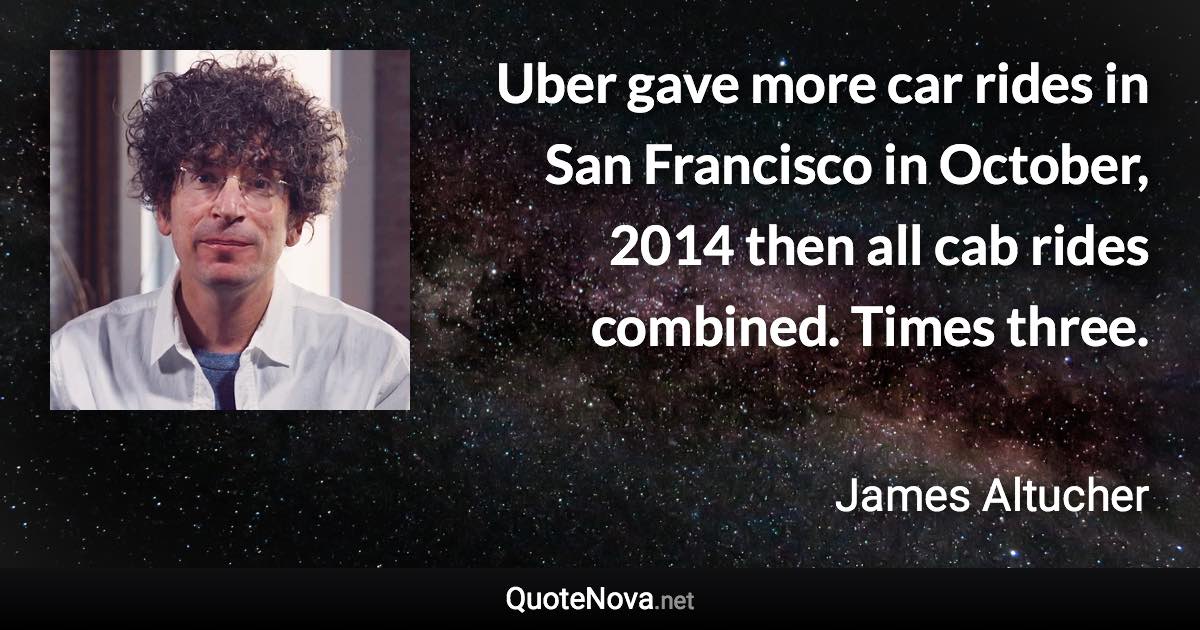 Uber gave more car rides in San Francisco in October, 2014 then all cab rides combined. Times three. - James Altucher quote