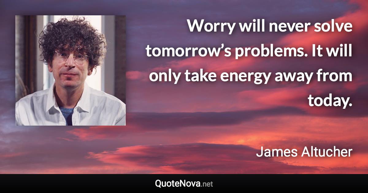 Worry will never solve tomorrow’s problems. It will only take energy away from today. - James Altucher quote