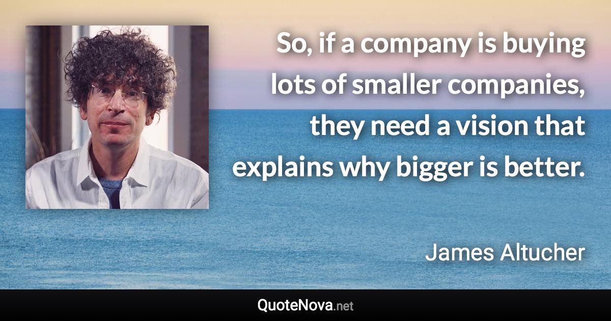 So, if a company is buying lots of smaller companies, they need a vision that explains why bigger is better. - James Altucher quote