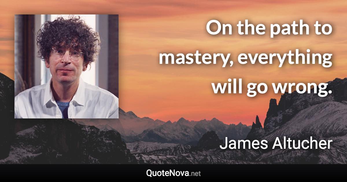 On the path to mastery, everything will go wrong. - James Altucher quote