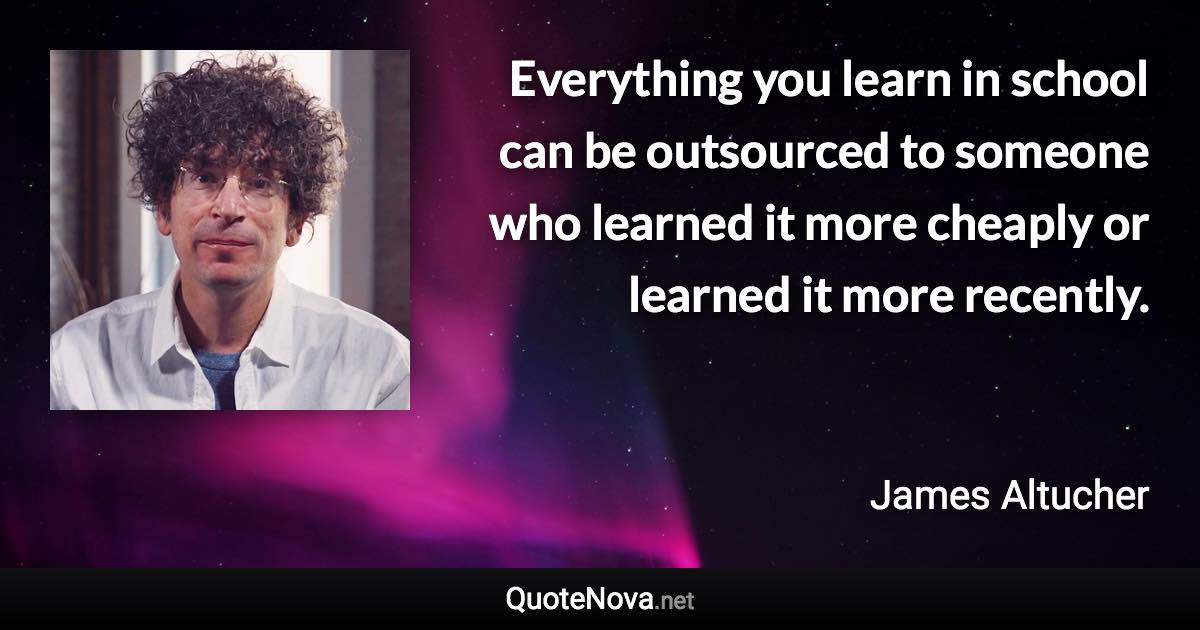 Everything you learn in school can be outsourced to someone who learned it more cheaply or learned it more recently. - James Altucher quote