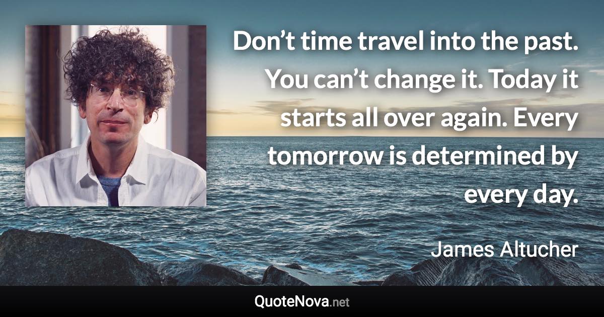 Don’t time travel into the past. You can’t change it. Today it starts all over again. Every tomorrow is determined by every day. - James Altucher quote