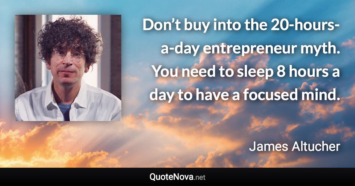 Don’t buy into the 20-hours-a-day entrepreneur myth. You need to sleep 8 hours a day to have a focused mind. - James Altucher quote