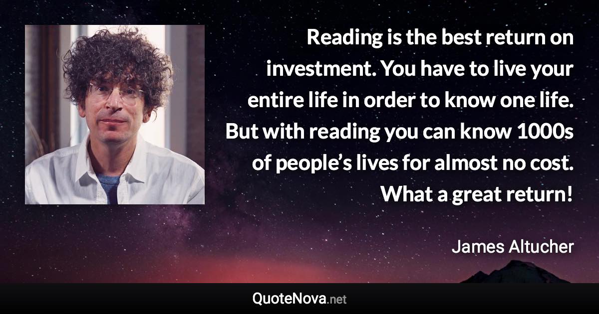 Reading is the best return on investment. You have to live your entire life in order to know one life. But with reading you can know 1000s of people’s lives for almost no cost. What a great return! - James Altucher quote