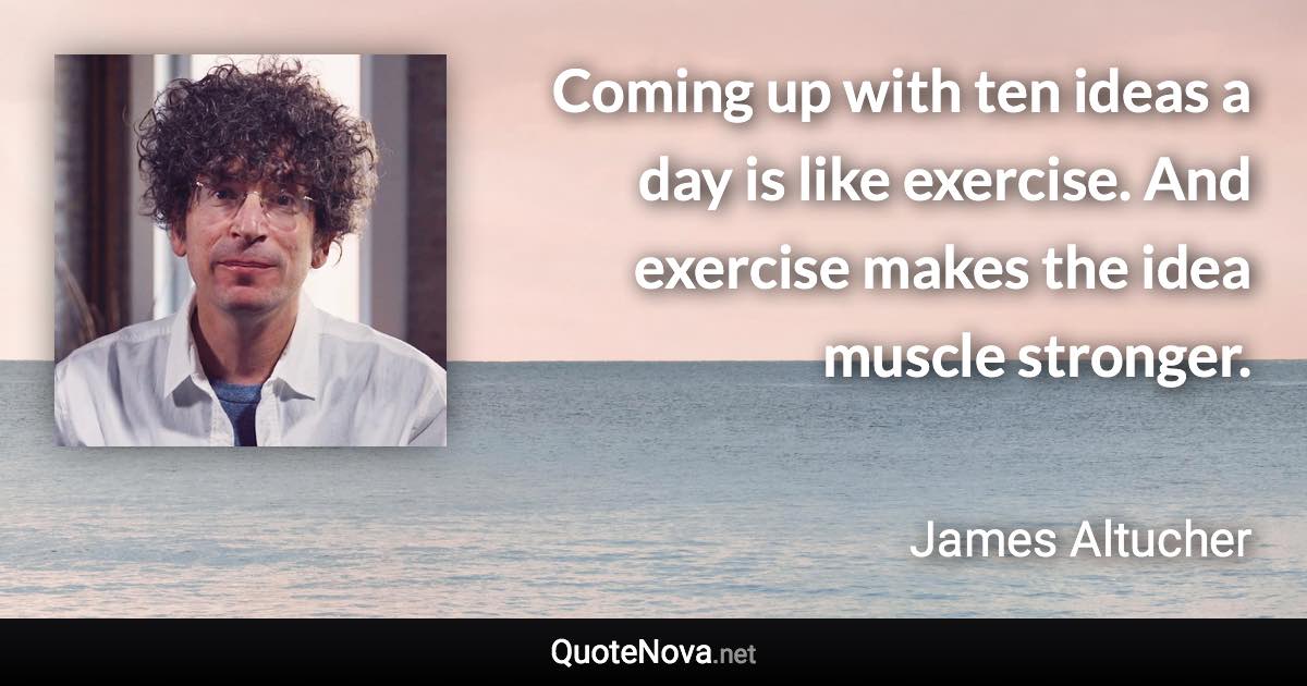 Coming up with ten ideas a day is like exercise. And exercise makes the idea muscle stronger. - James Altucher quote