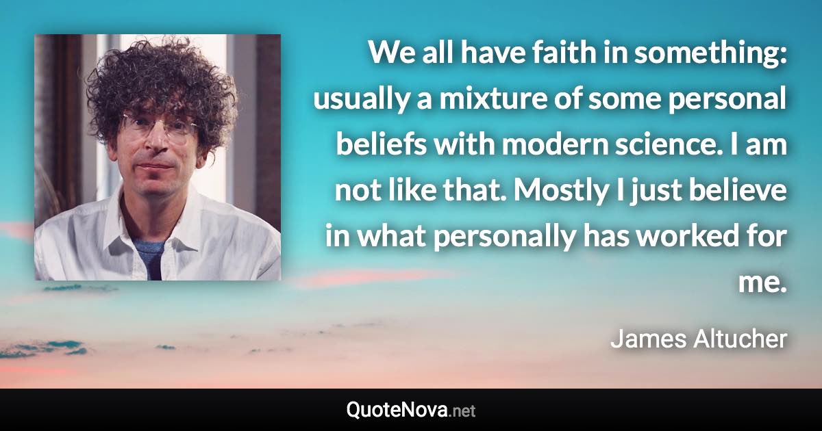 We all have faith in something: usually a mixture of some personal beliefs with modern science. I am not like that. Mostly I just believe in what personally has worked for me. - James Altucher quote