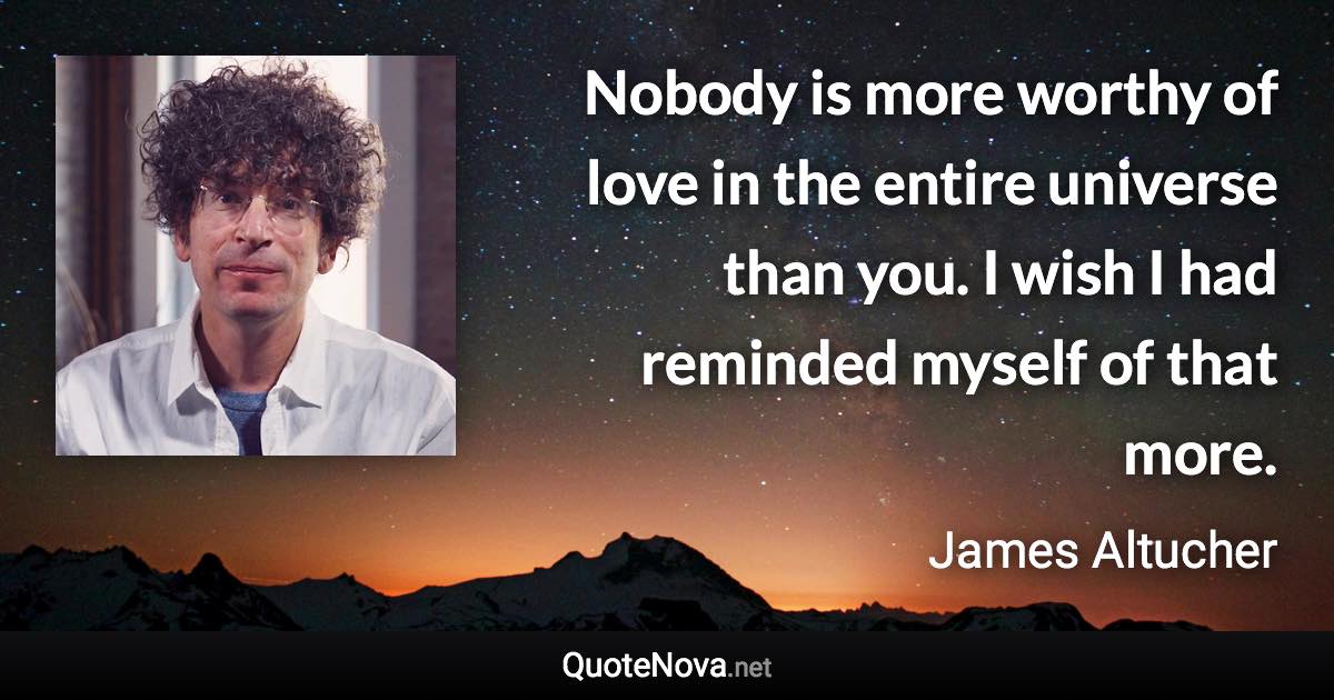 Nobody is more worthy of love in the entire universe than you. I wish I had reminded myself of that more. - James Altucher quote