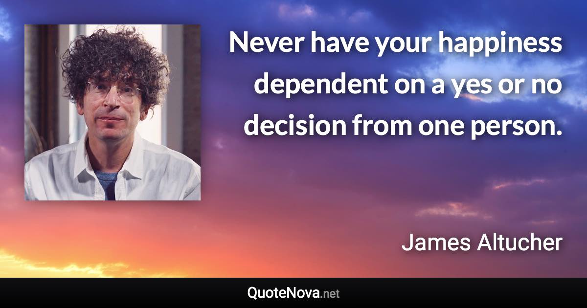 Never have your happiness dependent on a yes or no decision from one person. - James Altucher quote