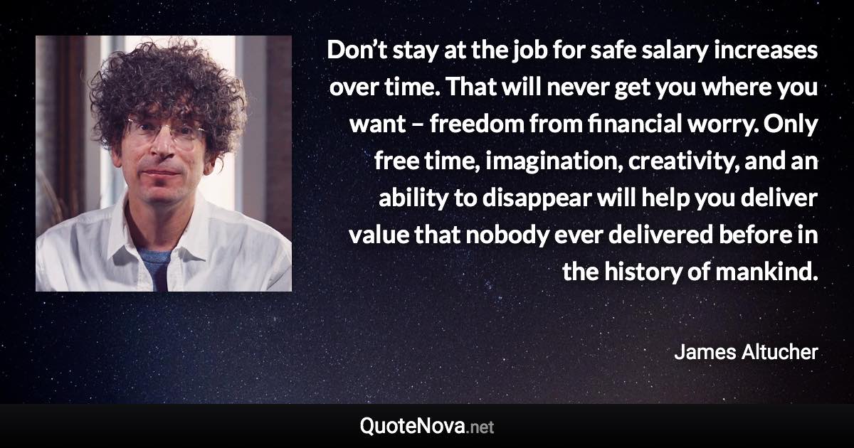 Don’t stay at the job for safe salary increases over time. That will never get you where you want – freedom from financial worry. Only free time, imagination, creativity, and an ability to disappear will help you deliver value that nobody ever delivered before in the history of mankind. - James Altucher quote