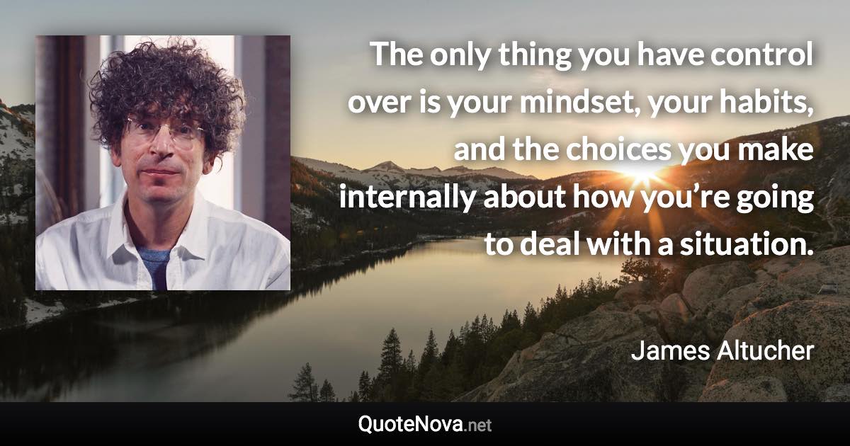 The only thing you have control over is your mindset, your habits, and the choices you make internally about how you’re going to deal with a situation. - James Altucher quote