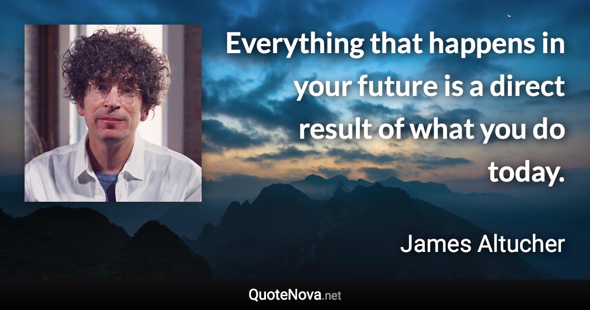 Everything that happens in your future is a direct result of what you do today. - James Altucher quote