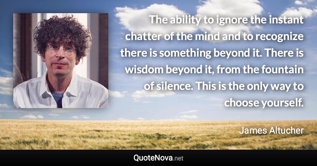 The ability to ignore the instant chatter of the mind and to recognize there is something beyond it. There is wisdom beyond it, from the fountain of silence. This is the only way to choose yourself. - James Altucher quote