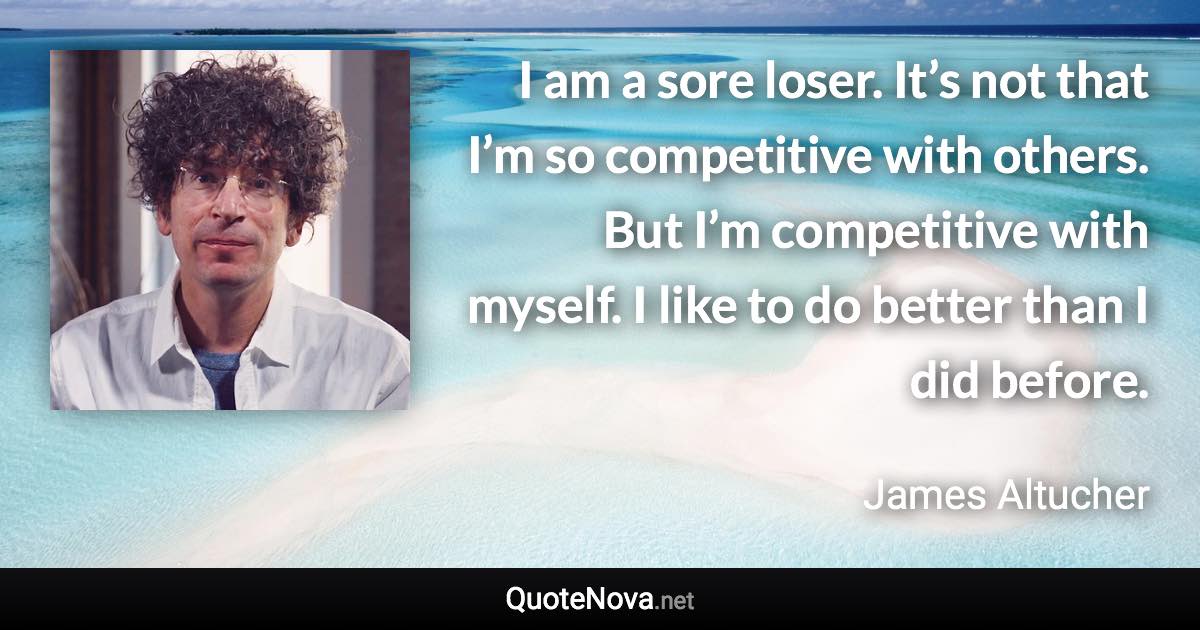 I am a sore loser. It’s not that I’m so competitive with others. But I’m competitive with myself. I like to do better than I did before. - James Altucher quote