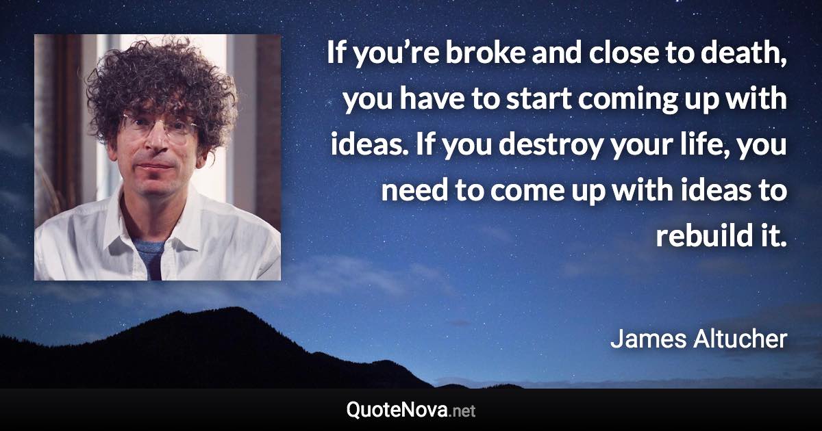 If you’re broke and close to death, you have to start coming up with ideas. If you destroy your life, you need to come up with ideas to rebuild it. - James Altucher quote