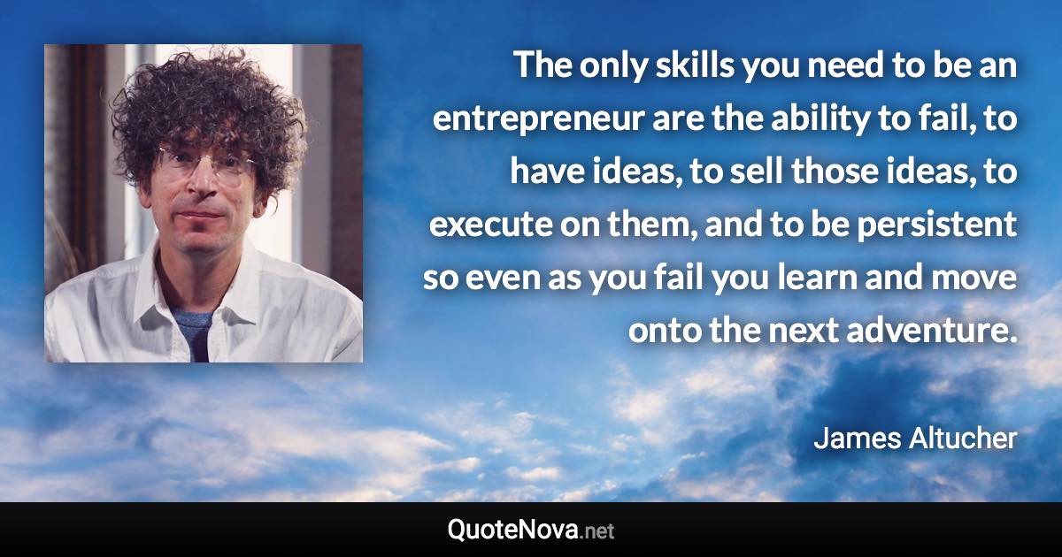 The only skills you need to be an entrepreneur are the ability to fail, to have ideas, to sell those ideas, to execute on them, and to be persistent so even as you fail you learn and move onto the next adventure. - James Altucher quote