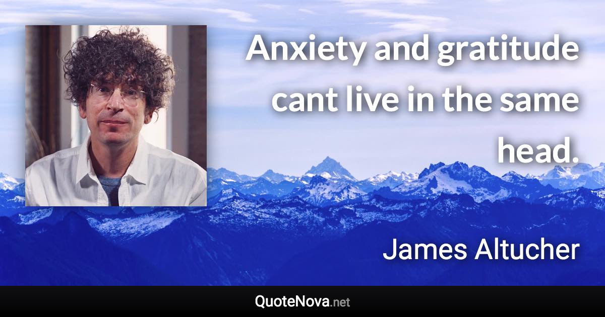 Anxiety and gratitude cant live in the same head. - James Altucher quote